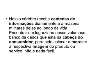 Nosso cérebro recebe  centenas de informações  diariamente e armazena milhares delas ao longo da vida. Encontrar um lugarzinho nesse volumoso banco de dados que está na  cabeça do consumidor , para nele colocar a  marca  e a respectiva  imagem  do produto ou serviço, não é nada fácil.  