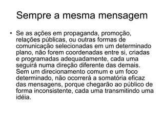 Sempre a mesma mensagem Se as ações em propaganda, promoção, relações públicas, ou outras formas de comunicação selecionadas em um determinado plano, não forem coordenadas entre si, criadas e programadas adequadamente, cada uma seguirá numa direção diferente das demais. Sem um direcionamento comum e um foco determinado, não ocorrerá a somatória eficaz das mensagens, porque chegarão ao público de forma inconsistente, cada uma transmitindo uma idéia.  