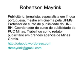 Robertson Mayrink Publicitário, jornalista, especialista em língua portuguesa, mestre em cinema pela UFMG. Professor do curso de publicidade do UNI-BH. Coordenador do curso de publicidade da PUC Minas. Trabalhou como redator publicitário em grandes agência de Minas Gerais. http://criapub.wordpress.com [email_address] 