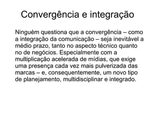 Convergência e integração Ninguém questiona que a convergência – como a integração da comunicação – seja inevitável a médio prazo, tanto no aspecto técnico quanto no de negócios. Especialmente com a multiplicação acelerada de mídias, que exige uma presença cada vez mais pulverizada das marcas – e, consequentemente, um novo tipo de planejamento, multidisciplinar e integrado.  