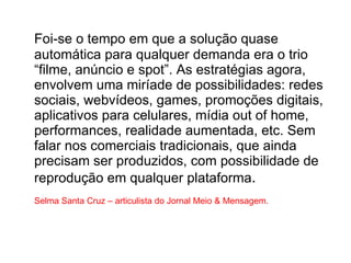 Foi-se o tempo em que a solução quase automática para qualquer demanda era o trio “filme, anúncio e spot”. As estratégias agora, envolvem uma miríade de possibilidades: redes sociais, webvídeos, games, promoções digitais, aplicativos para celulares, mídia out of home, performances, realidade aumentada, etc. Sem falar nos comerciais tradicionais, que ainda precisam ser produzidos, com possibilidade de reprodução em qualquer plataforma . Selma Santa Cruz – articulista do Jornal Meio & Mensagem.  
