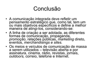 Conclusão A comunicação integrada deve refletir um pensamento estratégico que, como tal, tem um ou mais objetivos específicos e define a melhor maneira de atingi-los, considerando-se: A linha de criação a ser adotada, as diferentes formas de comunicação, propaganda,  promoção , relações públicas,  marketing  direto, eventos,  merchandisings e sites. Os meios e veículos de comunicação de massa a serem utilizados – televisão aberta e por assinatura, cinema, rádio, revistas, jornais,  outdoors,  correio, telefone e Internet.  