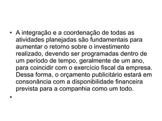 A integração e a coordenação de todas as atividades planejadas são fundamentais para aumentar o retorno sobre o investimento realizado, devendo ser programadas dentro de um período de tempo, geralmente de um ano, para coincidir com o exercício fiscal da empresa. Dessa forma, o orçamento publicitário estará em consonância com a disponibilidade financeira prevista para a companhia como um todo.  
