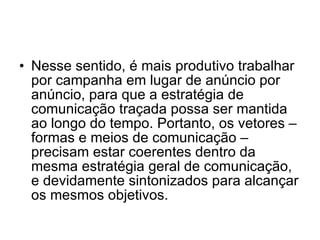 Nesse sentido, é mais produtivo trabalhar por campanha em lugar de anúncio por anúncio, para que a estratégia de comunicação traçada possa ser mantida ao longo do tempo. Portanto, os vetores – formas e meios de comunicação – precisam estar coerentes dentro da mesma estratégia geral de comunicação, e devidamente sintonizados para alcançar os mesmos objetivos.  