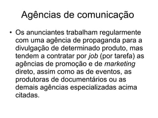 Agências de comunicação  Os anunciantes trabalham regularmente com uma agência de propaganda para a divulgação de determinado produto, mas tendem a contratar por  job  (por tarefa) as agências de promoção e de  marketing  direto, assim como as de eventos, as produtoras de documentários ou as demais agências especializadas acima citadas. 