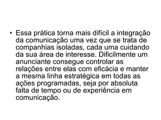 Essa prática torna mais difícil a integração da comunicação uma vez que se trata de companhias isoladas, cada uma cuidando da sua área de interesse. Dificilmente um anunciante consegue controlar as relações entre elas com eficácia e manter a mesma linha estratégica em todas as ações programadas, seja por absoluta falta de tempo ou de experiência em comunicação.  