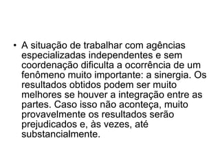 A situação de trabalhar com agências especializadas independentes e sem coordenação dificulta a ocorrência de um fenômeno muito importante: a sinergia. Os resultados obtidos podem ser muito melhores se houver a integração entre as partes. Caso isso não aconteça, muito provavelmente os resultados serão prejudicados e, às vezes, até substancialmente.  