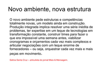 Novo ambiente, nova estrutura O novo ambiente pede estruturas e competências totalmente novas, um modelo ainda em construção. Produção integrada implica resolver uma série inédita de problemas, ter expertise em um leque de tecnologias em transformação constante, construir times para fazer o que era impossível uma semana antes, viabilizar cronogramas e orçamentos cada vez mais complexos e articular negociações com um leque enorme de fornecedores – ou seja, orquestrar cada vez mais e mais peças em movimento . Selma Santa Cruz – articulista do jornal Meio & Mensagem.  
