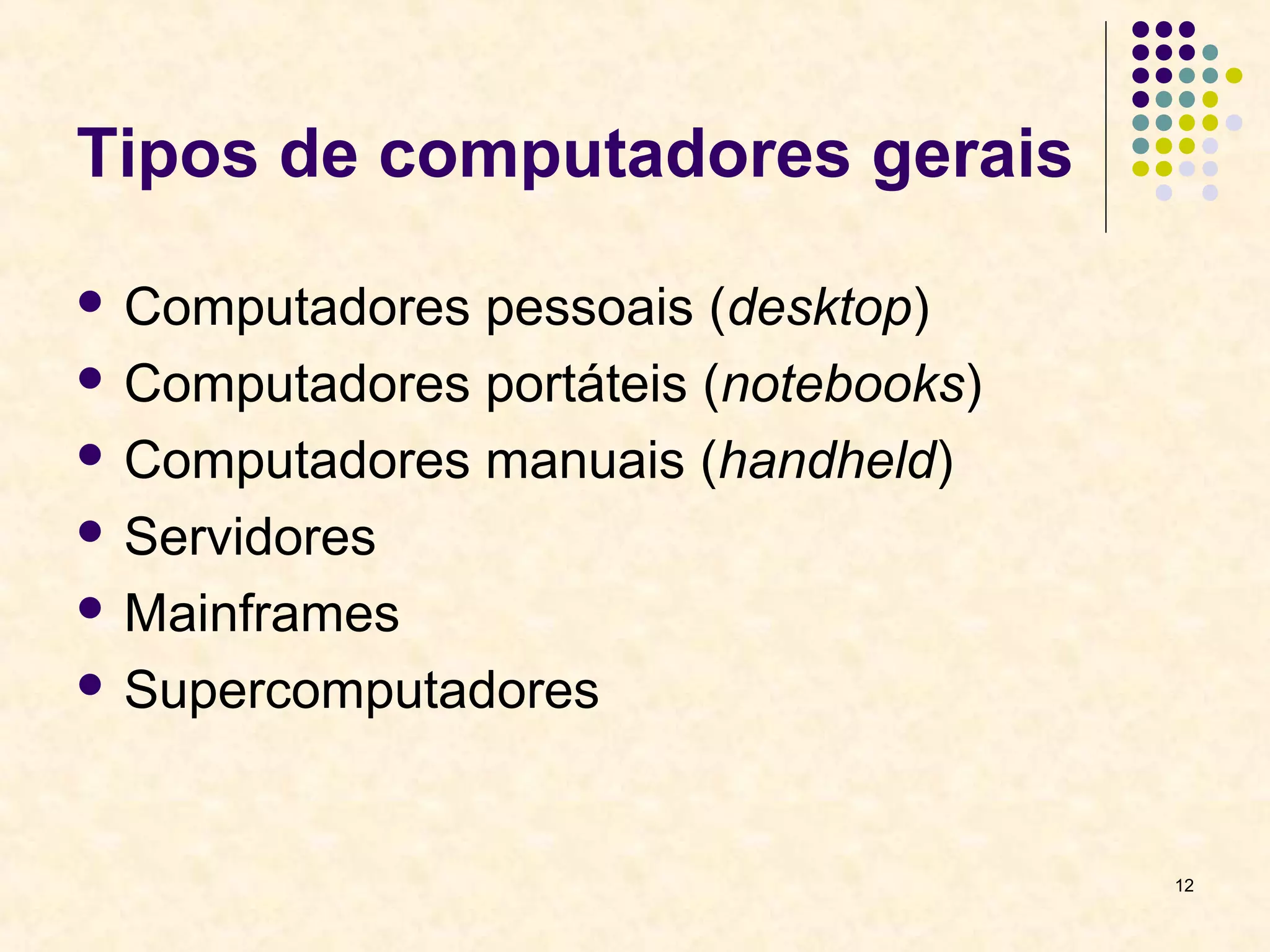 12 
Tipos de computadores gerais 
 Computadores pessoais (desktop) 
 Computadores portáteis (notebooks) 
 Computadores manuais (handheld) 
 Servidores 
Mainframes 
 Supercomputadores 
 