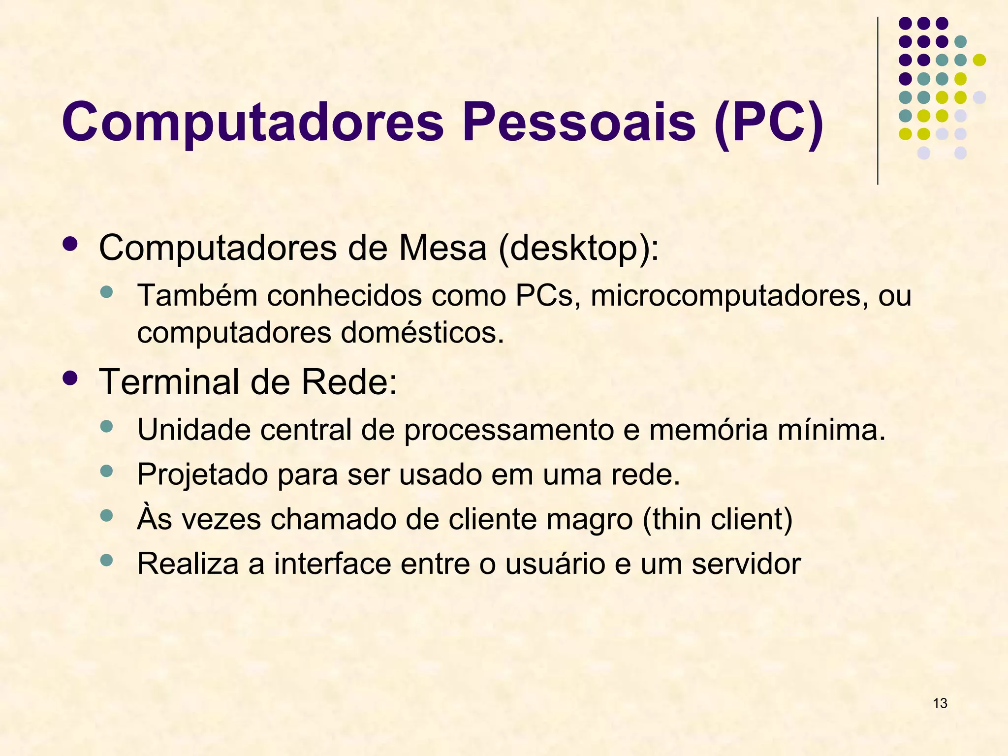 13 
Computadores Pessoais (PC) 
 Computadores de Mesa (desktop): 
 Também conhecidos como PCs, microcomputadores, ou 
computadores domésticos. 
 Terminal de Rede: 
 Unidade central de processamento e memória mínima. 
 Projetado para ser usado em uma rede. 
 Às vezes chamado de cliente magro (thin client) 
 Realiza a interface entre o usuário e um servidor 
 