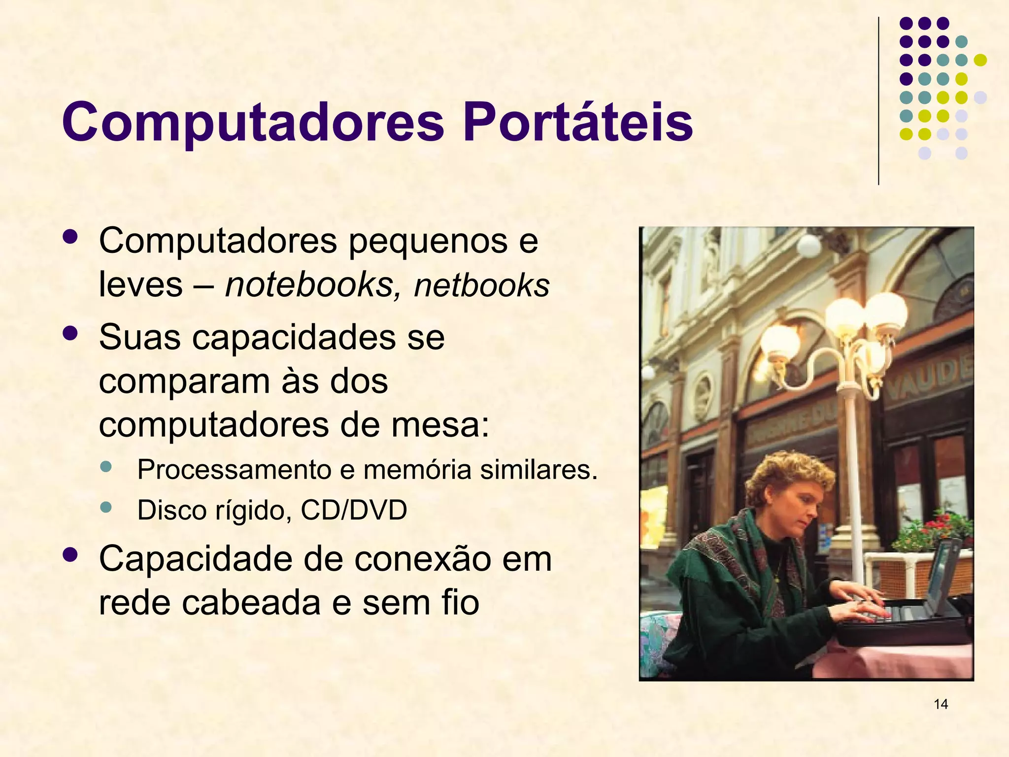 14 
Computadores Portáteis 
 Computadores pequenos e 
leves – notebooks, netbooks 
 Suas capacidades se 
comparam às dos 
computadores de mesa: 
 Processamento e memória similares. 
 Disco rígido, CD/DVD 
 Capacidade de conexão em 
rede cabeada e sem fio 
 