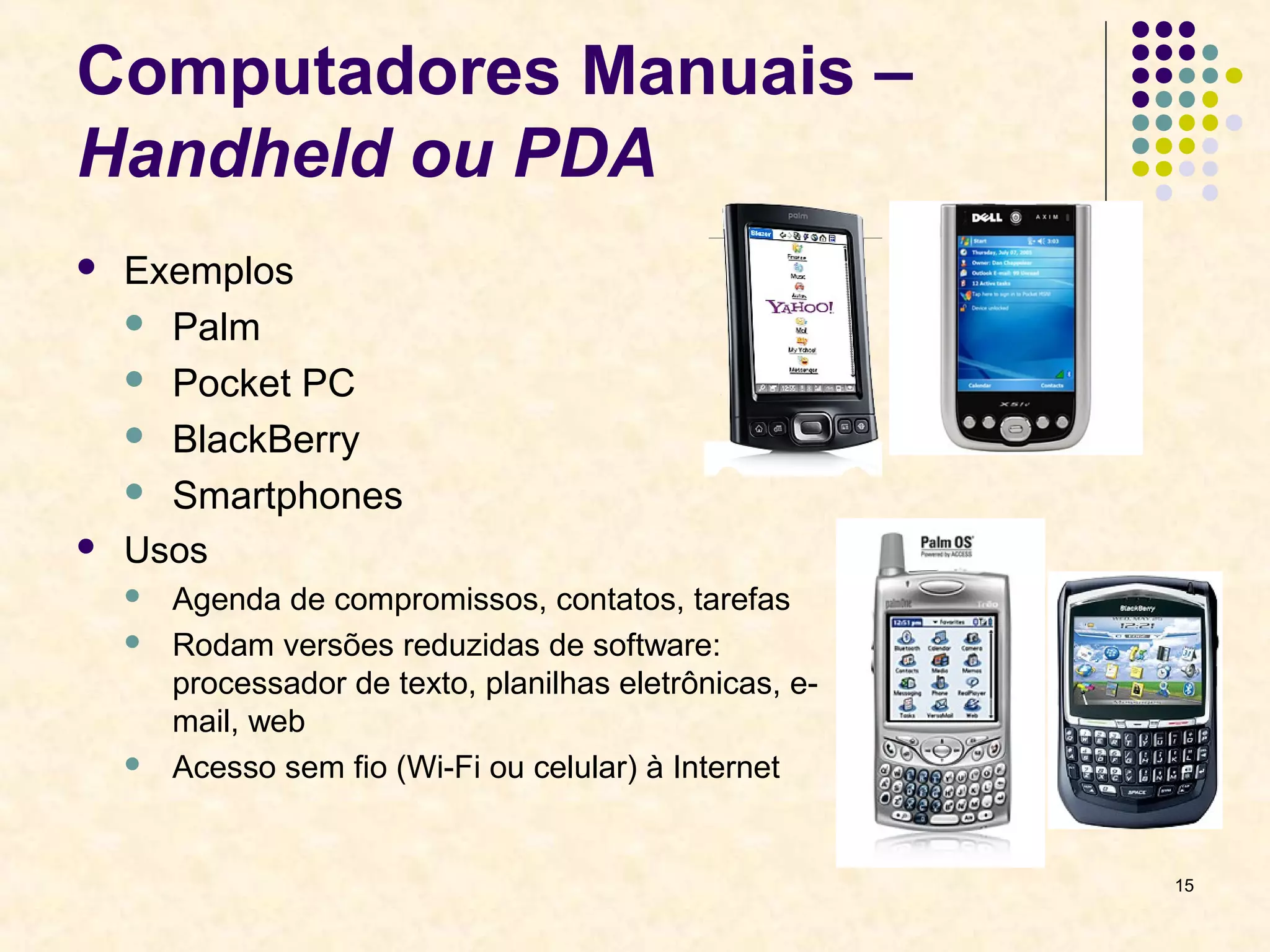 15 
Computadores Manuais – 
Handheld ou PDA 
 Exemplos 
 Palm 
 Pocket PC 
 BlackBerry 
 Smartphones 
 Usos 
 Agenda de compromissos, contatos, tarefas 
 Rodam versões reduzidas de software: 
processador de texto, planilhas eletrônicas, e-mail, 
web 
 Acesso sem fio (Wi-Fi ou celular) à Internet 
 