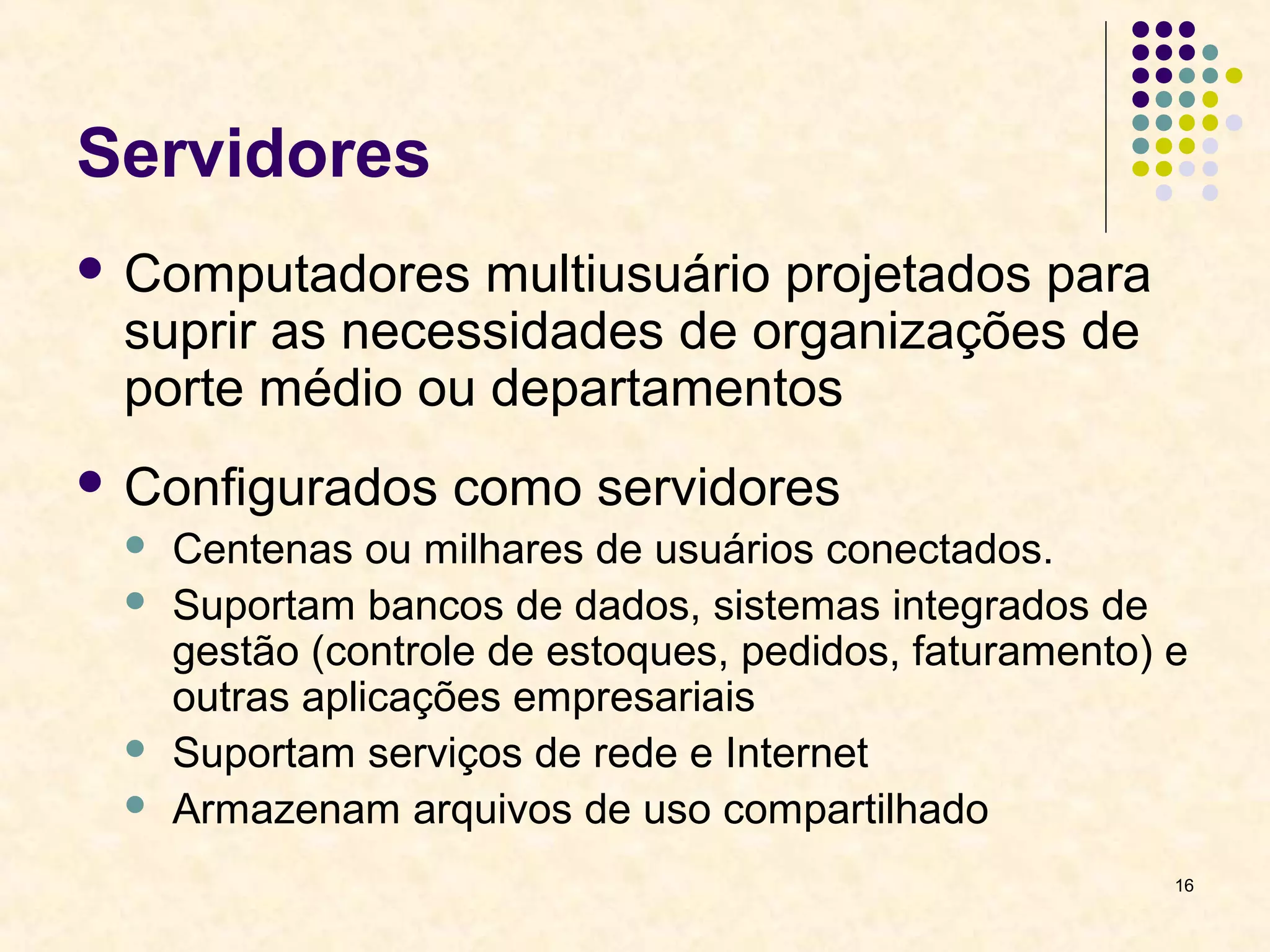 16 
Servidores 
 Computadores multiusuário projetados para 
suprir as necessidades de organizações de 
porte médio ou departamentos 
 Configurados como servidores 
 Centenas ou milhares de usuários conectados. 
 Suportam bancos de dados, sistemas integrados de 
gestão (controle de estoques, pedidos, faturamento) e 
outras aplicações empresariais 
 Suportam serviços de rede e Internet 
 Armazenam arquivos de uso compartilhado 
 