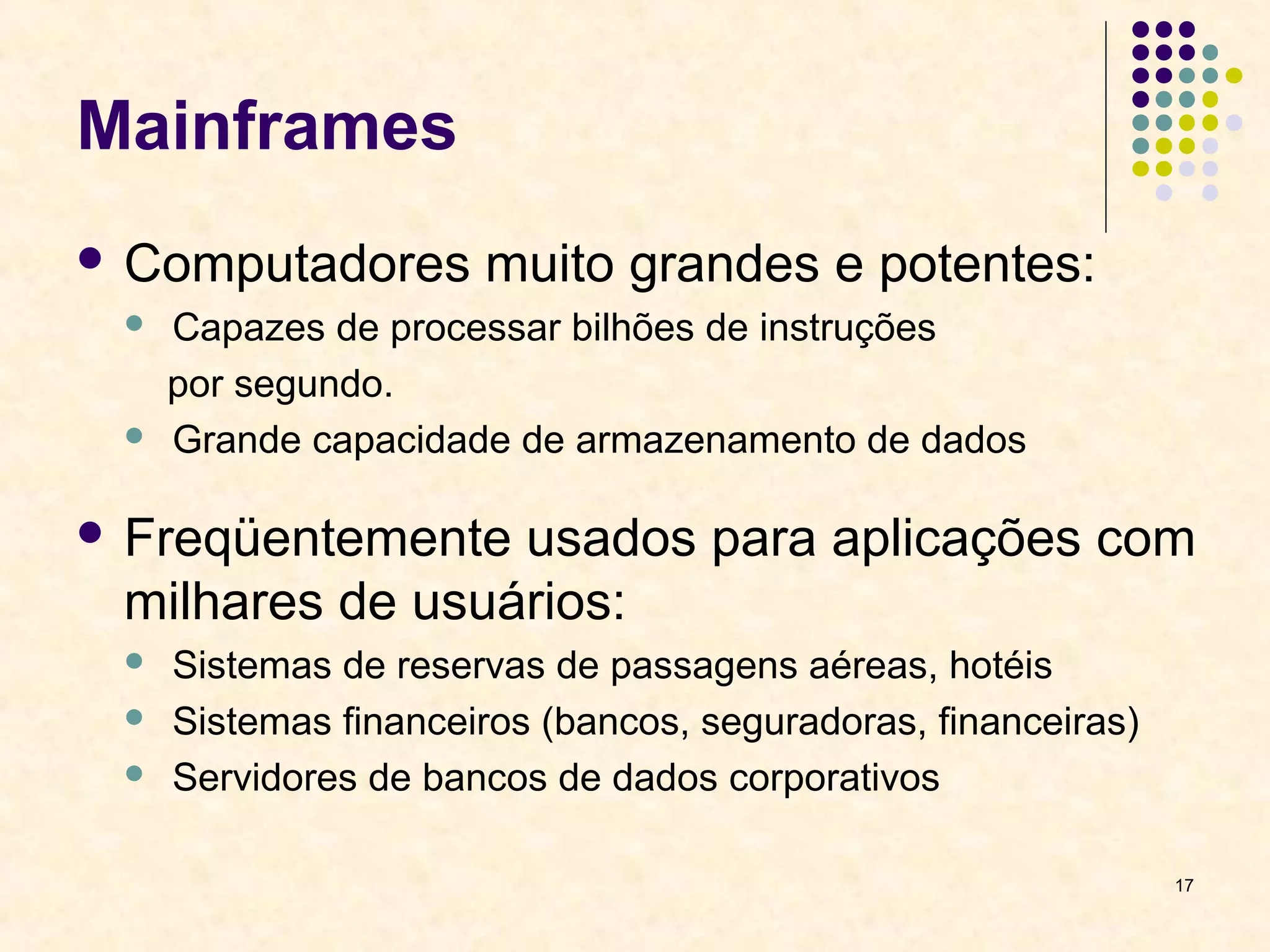 17 
Mainframes 
 Computadores muito grandes e potentes: 
 Capazes de processar bilhões de instruções 
por segundo. 
 Grande capacidade de armazenamento de dados 
 Freqüentemente usados para aplicações com 
milhares de usuários: 
 Sistemas de reservas de passagens aéreas, hotéis 
 Sistemas financeiros (bancos, seguradoras, financeiras) 
 Servidores de bancos de dados corporativos 
 