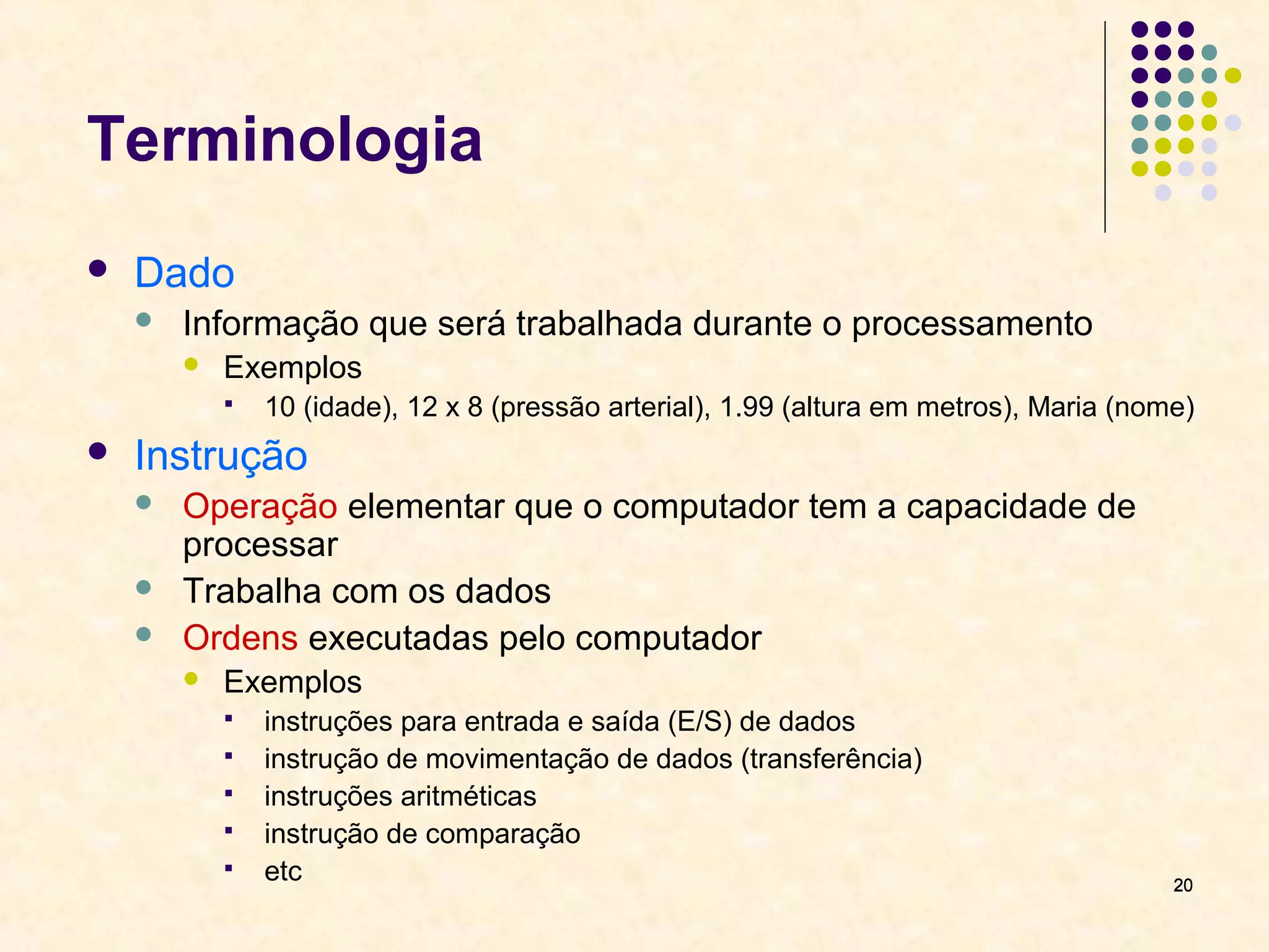 2200 
Terminologia 
 Dado 
 Informação que será trabalhada durante o processamento 
 Exemplos 
 10 (idade), 12 x 8 (pressão arterial), 1.99 (altura em metros), Maria (nome) 
 Instrução 
 Operação elementar que o computador tem a capacidade de 
processar 
 Trabalha com os dados 
 Ordens executadas pelo computador 
 Exemplos 
 instruções para entrada e saída (E/S) de dados 
 instrução de movimentação de dados (transferência) 
 instruções aritméticas 
 instrução de comparação 
 etc 
 
