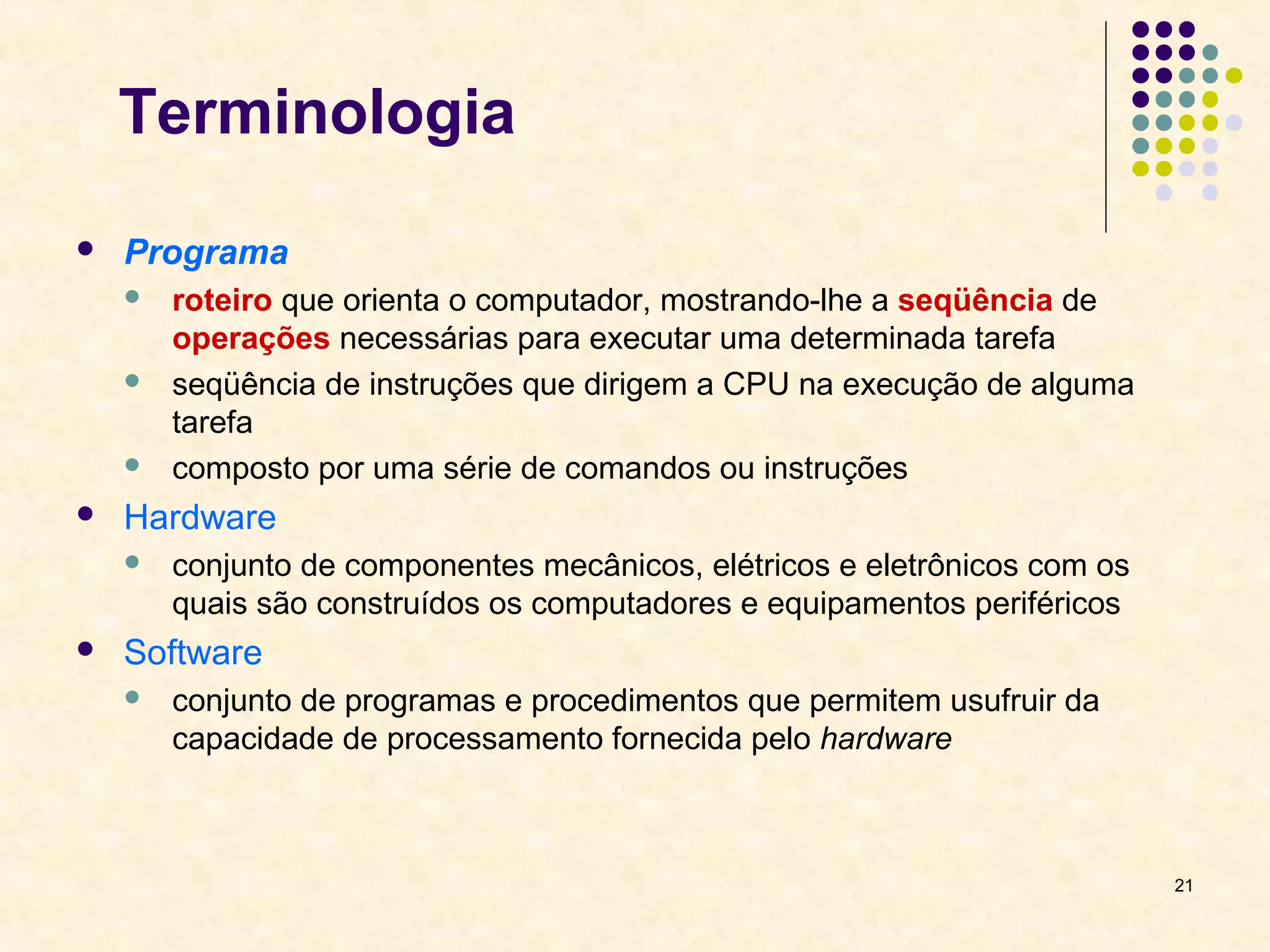 21 
Terminologia 
 Programa 
 roteiro que orienta o computador, mostrando-lhe a seqüência de 
operações necessárias para executar uma determinada tarefa 
 seqüência de instruções que dirigem a CPU na execução de alguma 
tarefa 
 composto por uma série de comandos ou instruções 
 Hardware 
 conjunto de componentes mecânicos, elétricos e eletrônicos com os 
quais são construídos os computadores e equipamentos periféricos 
 Software 
 conjunto de programas e procedimentos que permitem usufruir da 
capacidade de processamento fornecida pelo hardware 
 
