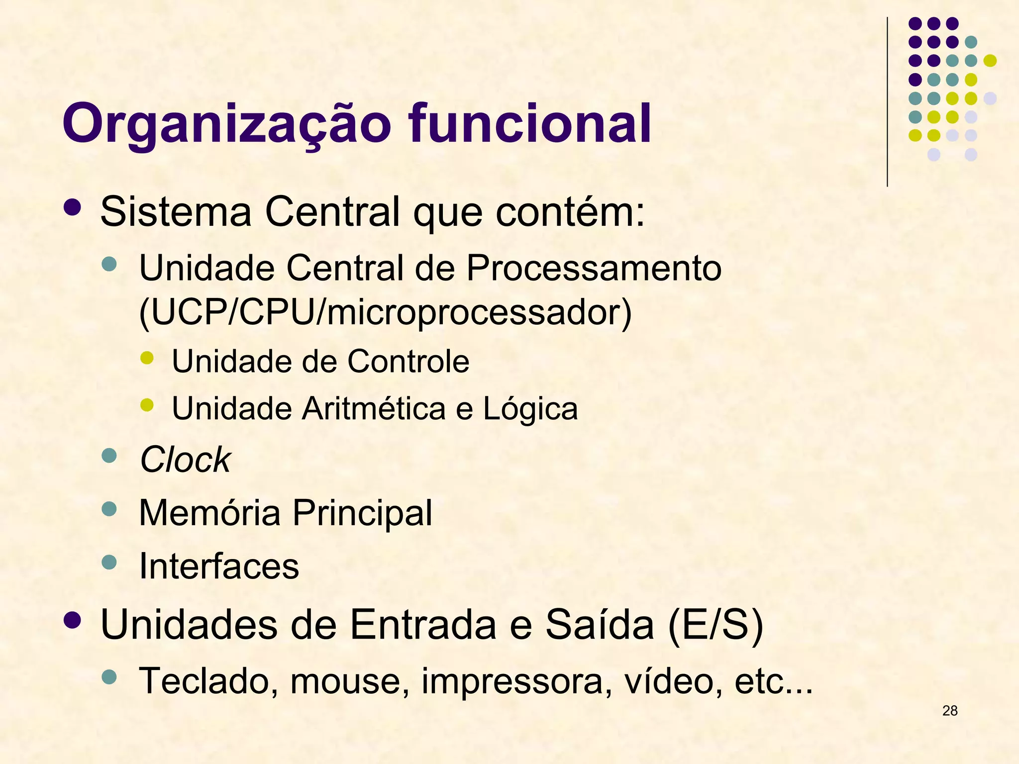 28 
Organização funcional 
 Sistema Central que contém: 
 Unidade Central de Processamento 
(UCP/CPU/microprocessador) 
 Unidade de Controle 
 Unidade Aritmética e Lógica 
 Clock 
 Memória Principal 
 Interfaces 
 Unidades de Entrada e Saída (E/S) 
 Teclado, mouse, impressora, vídeo, etc... 
 