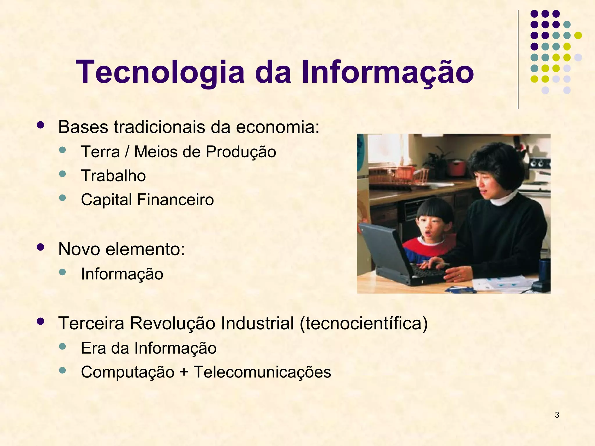 3 
Tecnologia da Informação 
 Bases tradicionais da economia: 
 Terra / Meios de Produção 
 Trabalho 
 Capital Financeiro 
 Novo elemento: 
 Informação 
 Terceira Revolução Industrial (tecnocientífica) 
 Era da Informação 
 Computação + Telecomunicações 
 