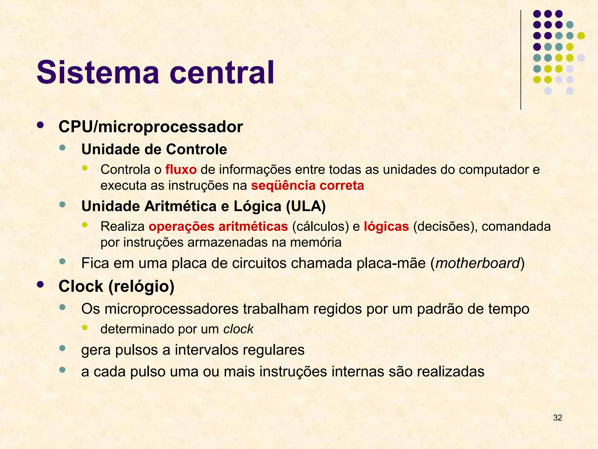 32 
Sistema central 
 CPU/microprocessador 
 Unidade de Controle 
 Controla o fluxo de informações entre todas as unidades do computador e 
executa as instruções na seqüência correta 
 Unidade Aritmética e Lógica (ULA) 
 Realiza operações aritméticas (cálculos) e lógicas (decisões), comandada 
por instruções armazenadas na memória 
 Fica em uma placa de circuitos chamada placa-mãe (motherboard) 
 Clock (relógio) 
 Os microprocessadores trabalham regidos por um padrão de tempo 
 determinado por um clock 
 gera pulsos a intervalos regulares 
 a cada pulso uma ou mais instruções internas são realizadas 
 