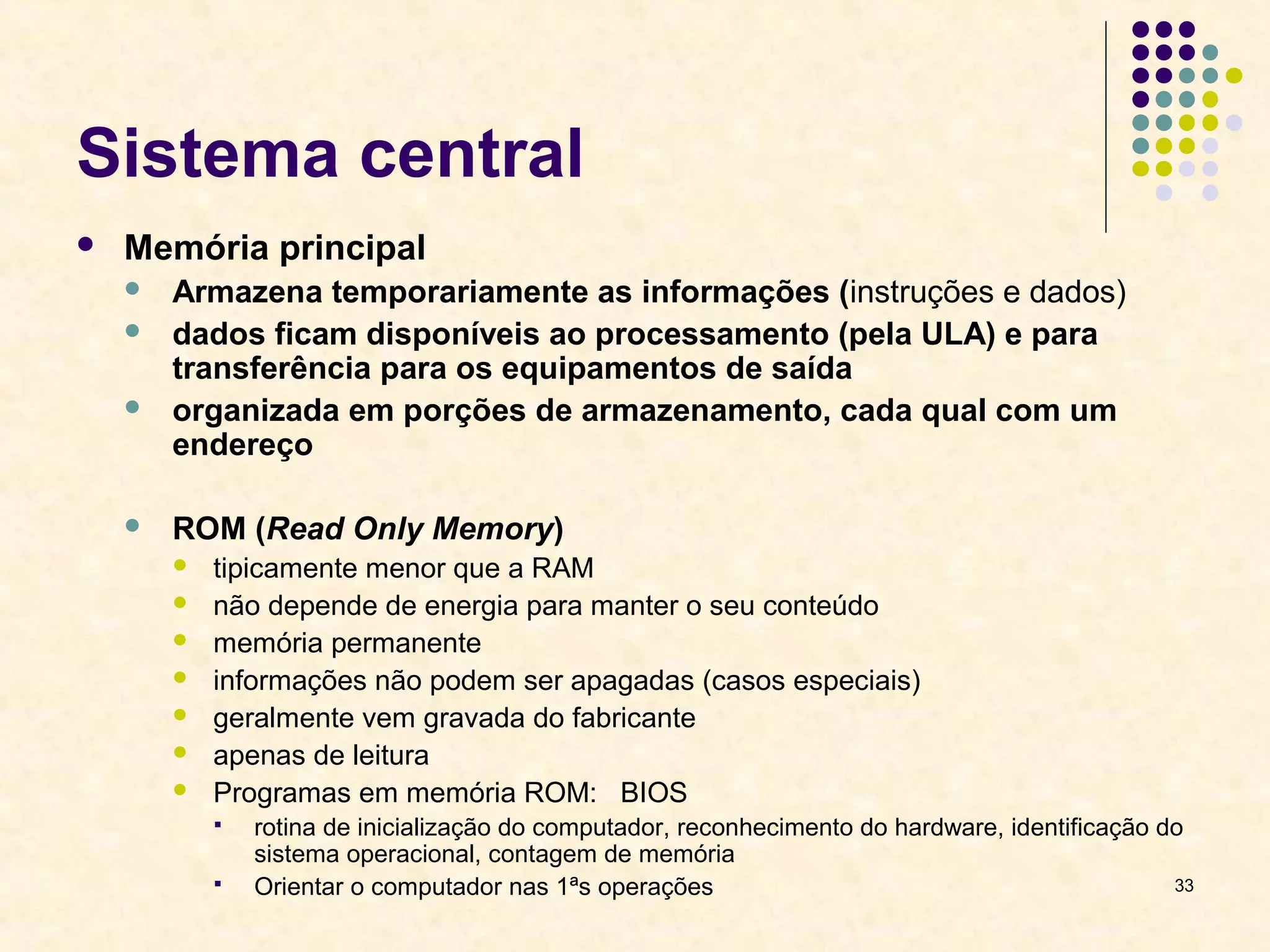 33 
Sistema central 
 Memória principal 
 Armazena temporariamente as informações (instruções e dados) 
 dados ficam disponíveis ao processamento (pela ULA) e para 
transferência para os equipamentos de saída 
 organizada em porções de armazenamento, cada qual com um 
endereço 
 ROM (Read Only Memory) 
 tipicamente menor que a RAM 
 não depende de energia para manter o seu conteúdo 
 memória permanente 
 informações não podem ser apagadas (casos especiais) 
 geralmente vem gravada do fabricante 
 apenas de leitura 
 Programas em memória ROM: BIOS 
 rotina de inicialização do computador, reconhecimento do hardware, identificação do 
sistema operacional, contagem de memória 
 Orientar o computador nas 1ªs operações 
 