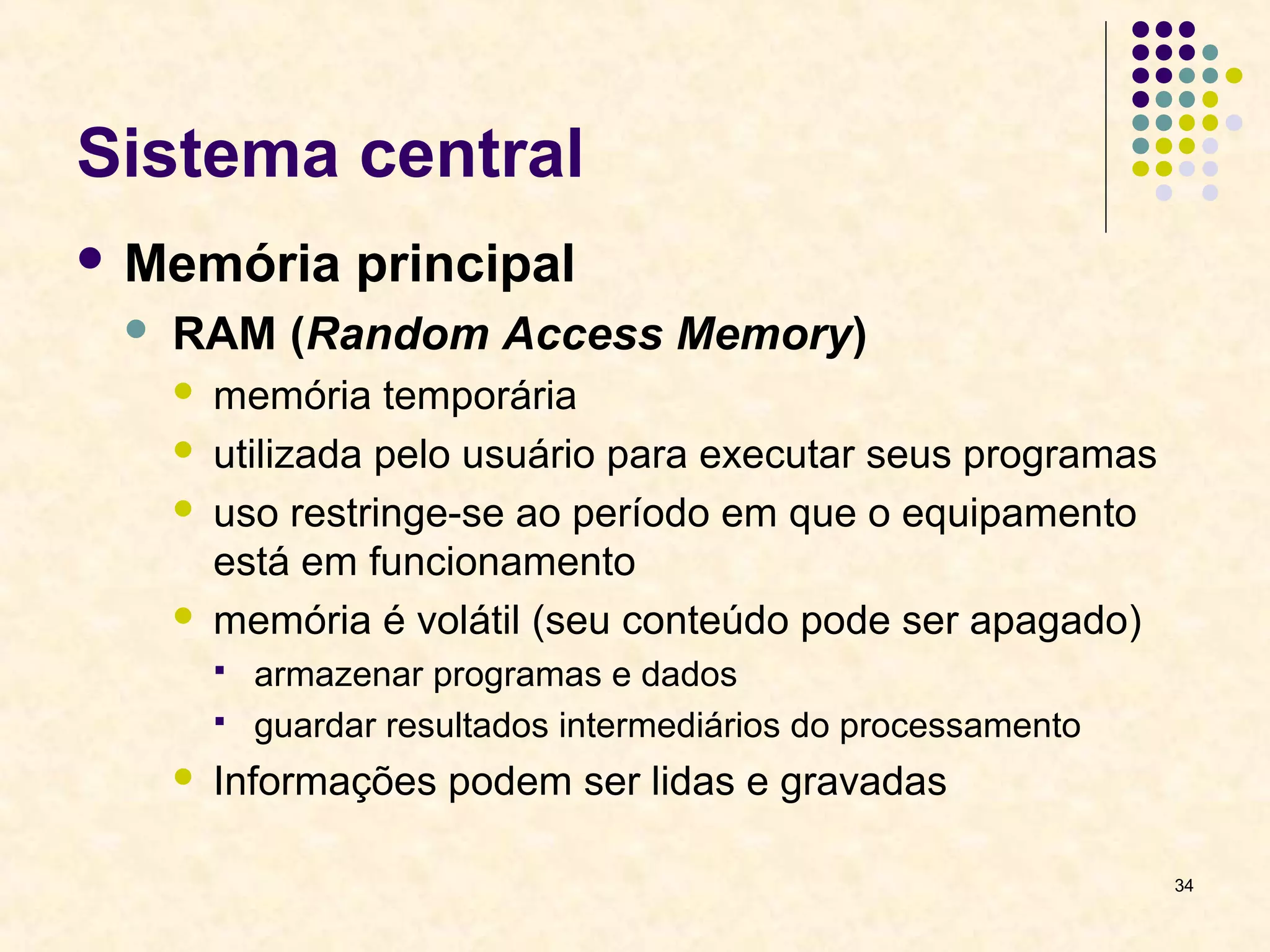 34 
Sistema central 
Memória principal 
 RAM (Random Access Memory) 
 memória temporária 
 utilizada pelo usuário para executar seus programas 
 uso restringe-se ao período em que o equipamento 
está em funcionamento 
 memória é volátil (seu conteúdo pode ser apagado) 
 armazenar programas e dados 
 guardar resultados intermediários do processamento 
 Informações podem ser lidas e gravadas 
 