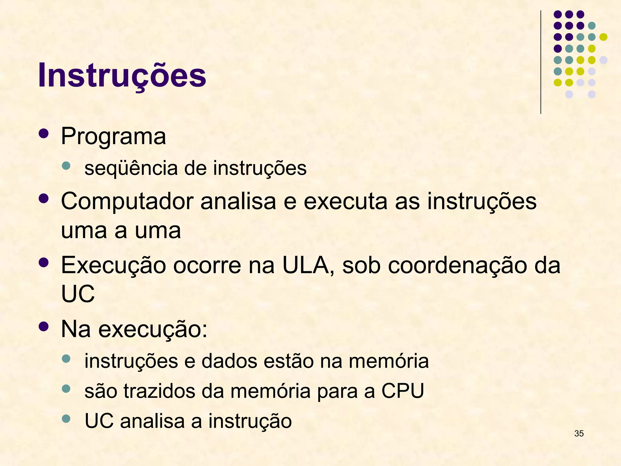 35 
Instruções 
 Programa 
 seqüência de instruções 
 Computador analisa e executa as instruções 
uma a uma 
 Execução ocorre na ULA, sob coordenação da 
UC 
 Na execução: 
 instruções e dados estão na memória 
 são trazidos da memória para a CPU 
 UC analisa a instrução 
 