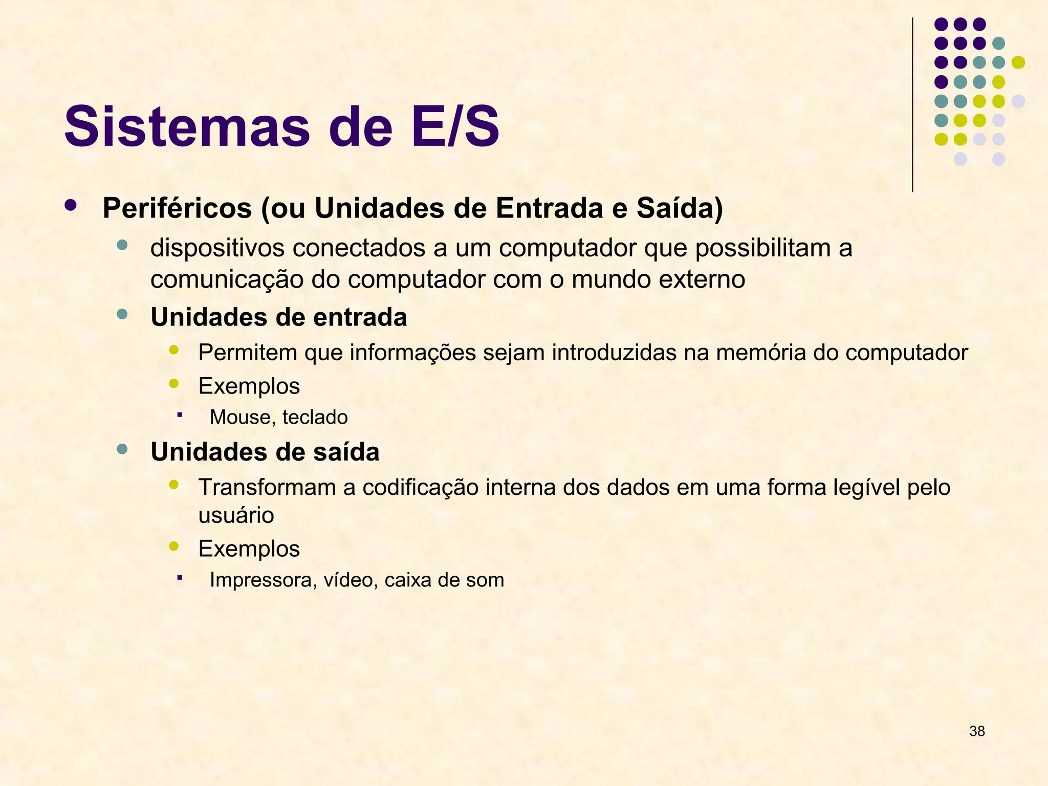 38 
Sistemas de E/S 
 Periféricos (ou Unidades de Entrada e Saída) 
 dispositivos conectados a um computador que possibilitam a 
comunicação do computador com o mundo externo 
 Unidades de entrada 
 Permitem que informações sejam introduzidas na memória do computador 
 Exemplos 
 Mouse, teclado 
 Unidades de saída 
 Transformam a codificação interna dos dados em uma forma legível pelo 
usuário 
 Exemplos 
 Impressora, vídeo, caixa de som 
 