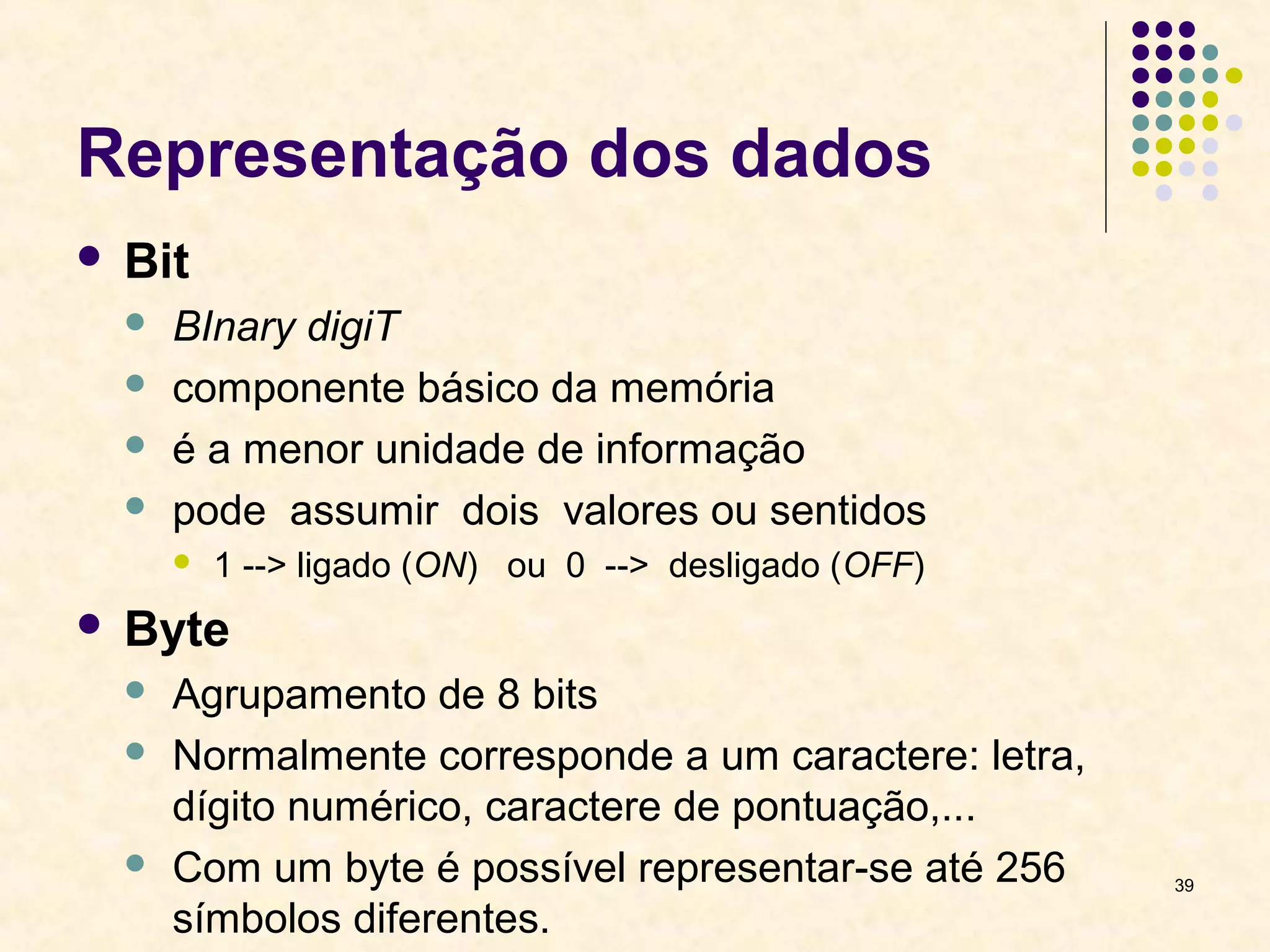 39 
Representação dos dados 
 Bit 
 BInary digiT 
 componente básico da memória 
 é a menor unidade de informação 
 pode assumir dois valores ou sentidos 
 1 --> ligado (ON) ou 0 --> desligado (OFF) 
 Byte 
 Agrupamento de 8 bits 
 Normalmente corresponde a um caractere: letra, 
dígito numérico, caractere de pontuação,... 
 Com um byte é possível representar-se até 256 
símbolos diferentes. 
 