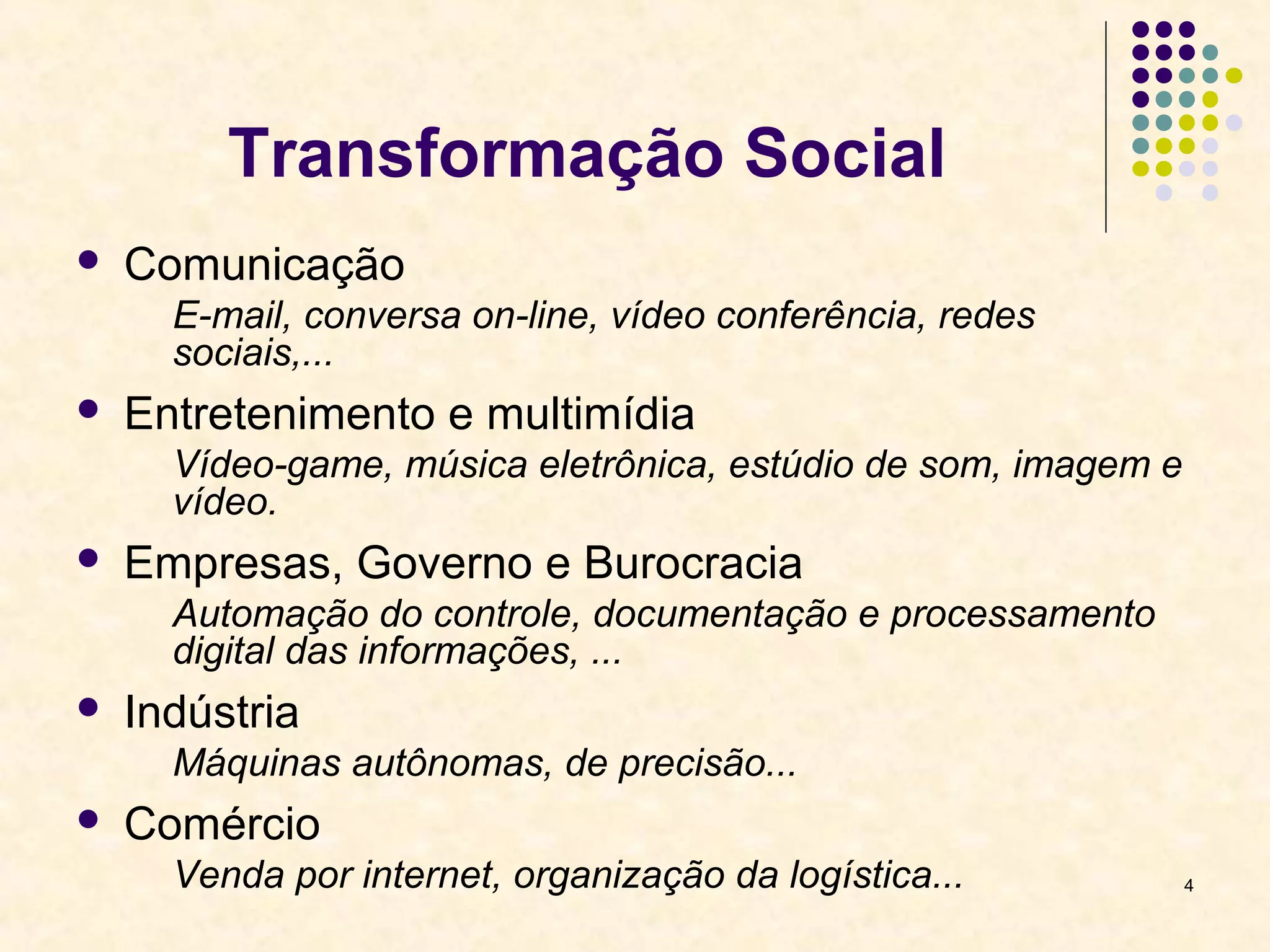 4 
Transformação Social 
 Comunicação 
E-mail, conversa on-line, vídeo conferência, redes 
sociais,... 
 Entretenimento e multimídia 
Vídeo-game, música eletrônica, estúdio de som, imagem e 
vídeo. 
 Empresas, Governo e Burocracia 
Automação do controle, documentação e processamento 
digital das informações, ... 
 Indústria 
Máquinas autônomas, de precisão... 
 Comércio 
Venda por internet, organização da logística... 
 