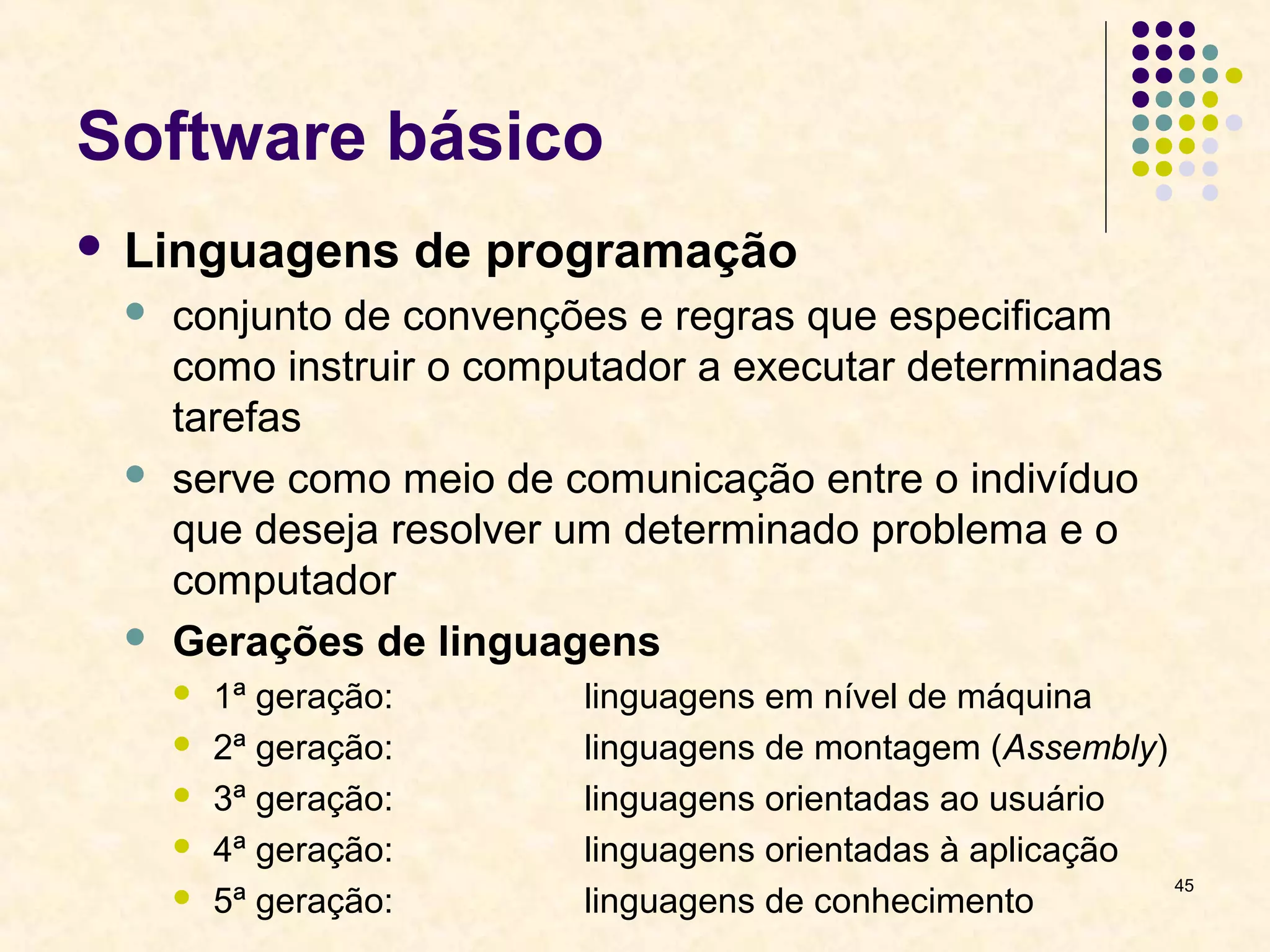 45 
Software básico 
 Linguagens de programação 
 conjunto de convenções e regras que especificam 
como instruir o computador a executar determinadas 
tarefas 
 serve como meio de comunicação entre o indivíduo 
que deseja resolver um determinado problema e o 
computador 
 Gerações de linguagens 
 1ª geração: linguagens em nível de máquina 
 2ª geração: linguagens de montagem (Assembly) 
 3ª geração: linguagens orientadas ao usuário 
 4ª geração: linguagens orientadas à aplicação 
 5ª geração: linguagens de conhecimento 
 