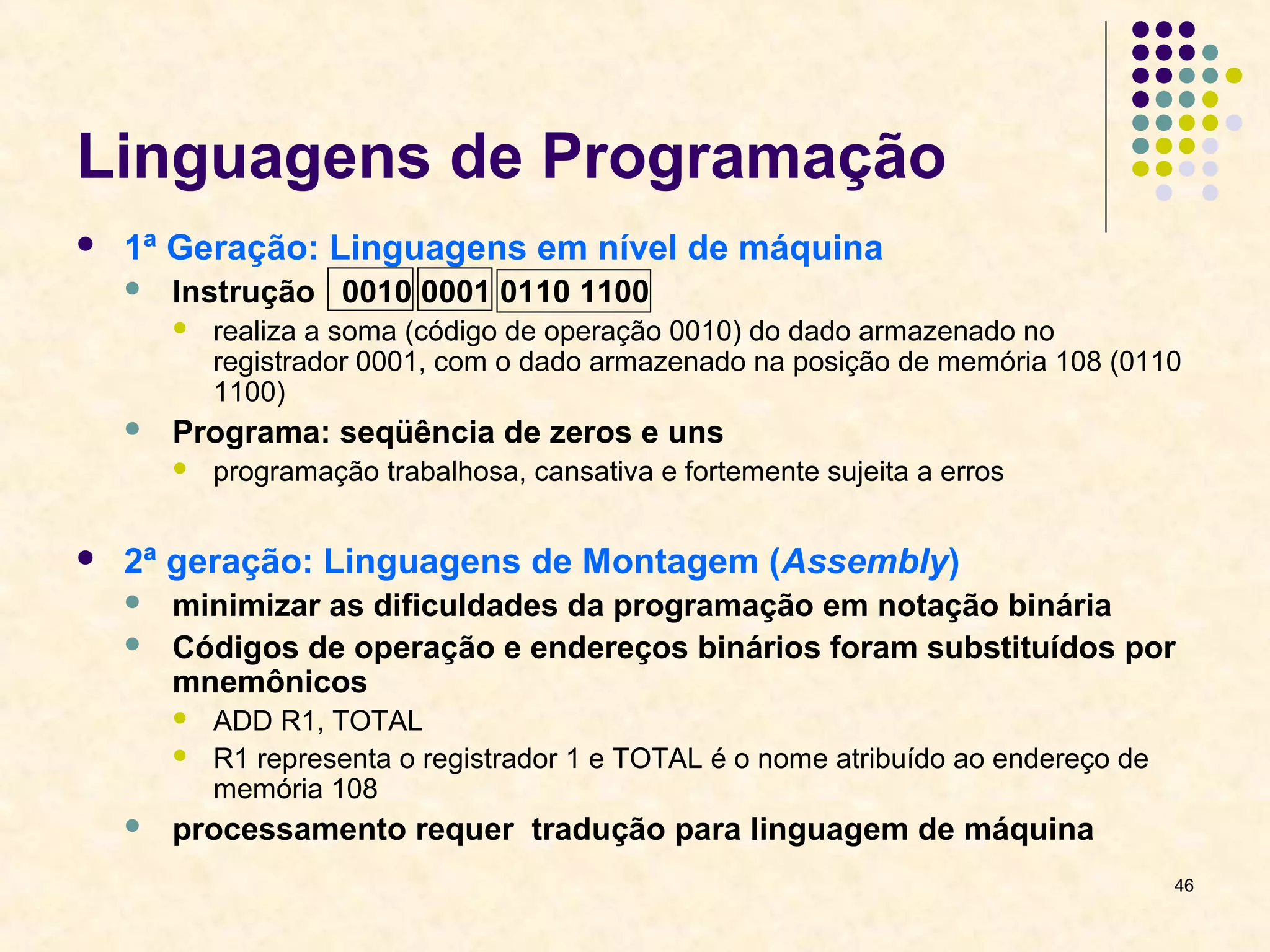 46 
Linguagens de Programação 
 1ª Geração: Linguagens em nível de máquina 
 Instrução 0010 0001 0110 1100 
 realiza a soma (código de operação 0010) do dado armazenado no 
registrador 0001, com o dado armazenado na posição de memória 108 (0110 
1100) 
 Programa: seqüência de zeros e uns 
 programação trabalhosa, cansativa e fortemente sujeita a erros 
 2ª geração: Linguagens de Montagem (Assembly) 
 minimizar as dificuldades da programação em notação binária 
 Códigos de operação e endereços binários foram substituídos por 
mnemônicos 
 ADD R1, TOTAL 
 R1 representa o registrador 1 e TOTAL é o nome atribuído ao endereço de 
memória 108 
 processamento requer tradução para linguagem de máquina 
 