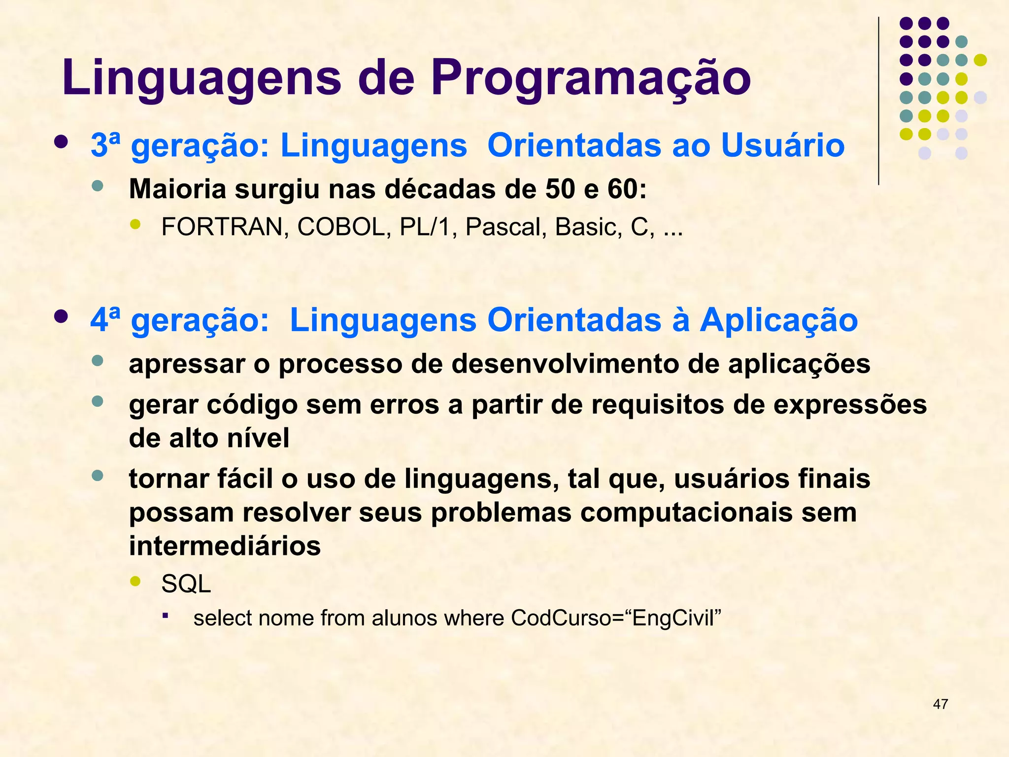 47 
Linguagens de Programação 
 3ª geração: Linguagens Orientadas ao Usuário 
 Maioria surgiu nas décadas de 50 e 60: 
 FORTRAN, COBOL, PL/1, Pascal, Basic, C, ... 
 4ª geração: Linguagens Orientadas à Aplicação 
 apressar o processo de desenvolvimento de aplicações 
 gerar código sem erros a partir de requisitos de expressões 
de alto nível 
 tornar fácil o uso de linguagens, tal que, usuários finais 
possam resolver seus problemas computacionais sem 
intermediários 
 SQL 
 select nome from alunos where CodCurso=“EngCivil” 
 