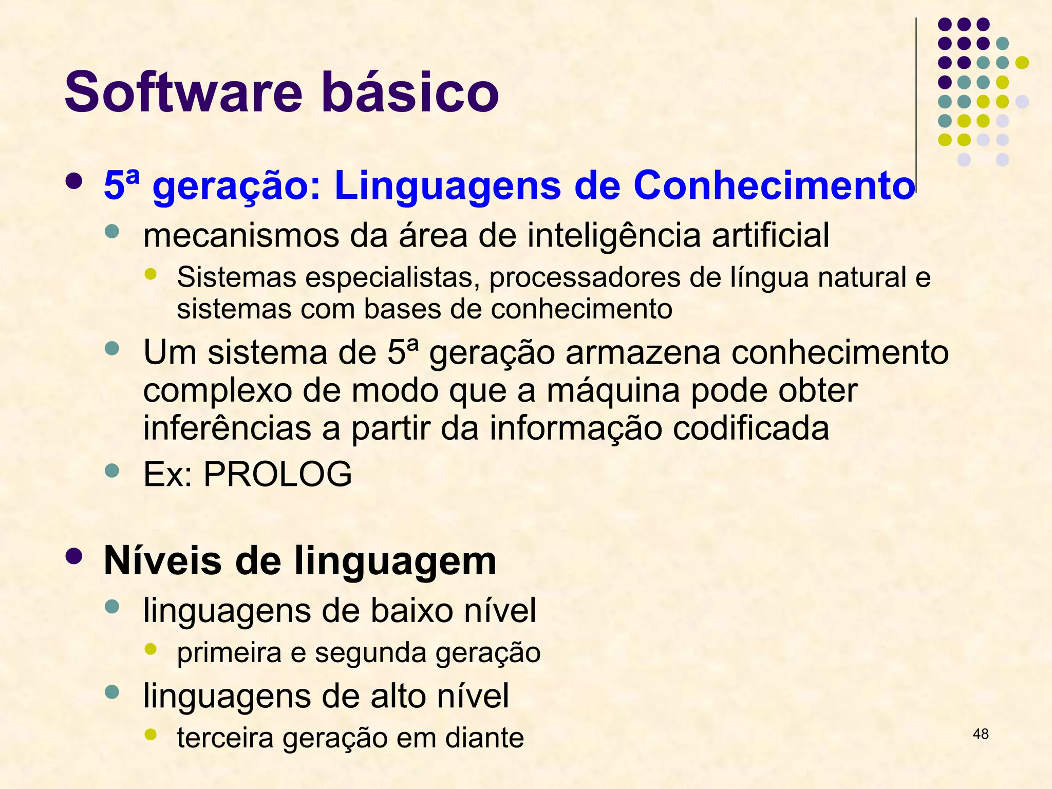 48 
Software básico 
 5ª geração: Linguagens de Conhecimento 
 mecanismos da área de inteligência artificial 
 Sistemas especialistas, processadores de língua natural e 
sistemas com bases de conhecimento 
 Um sistema de 5ª geração armazena conhecimento 
complexo de modo que a máquina pode obter 
inferências a partir da informação codificada 
 Ex: PROLOG 
 Níveis de linguagem 
 linguagens de baixo nível 
 primeira e segunda geração 
 linguagens de alto nível 
 terceira geração em diante 
 