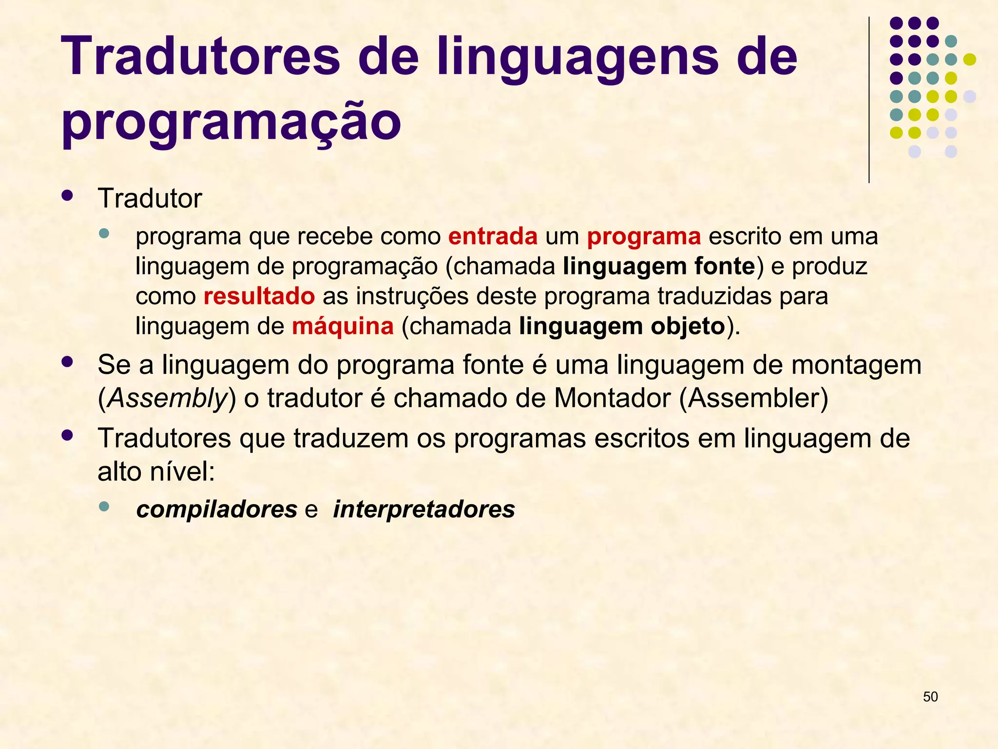 50 
Tradutores de linguagens de 
programação 
 Tradutor 
 programa que recebe como entrada um programa escrito em uma 
linguagem de programação (chamada linguagem fonte) e produz 
como resultado as instruções deste programa traduzidas para 
linguagem de máquina (chamada linguagem objeto). 
 Se a linguagem do programa fonte é uma linguagem de montagem 
(Assembly) o tradutor é chamado de Montador (Assembler) 
 Tradutores que traduzem os programas escritos em linguagem de 
alto nível: 
 compiladores e interpretadores 
 