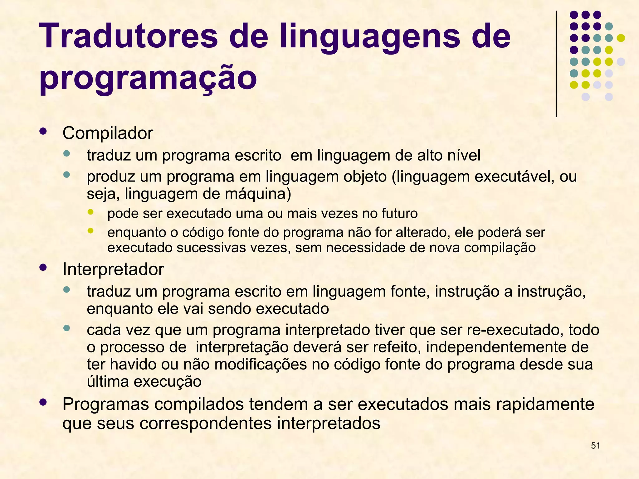51 
Tradutores de linguagens de 
programação 
 Compilador 
 traduz um programa escrito em linguagem de alto nível 
 produz um programa em linguagem objeto (linguagem executável, ou 
seja, linguagem de máquina) 
 pode ser executado uma ou mais vezes no futuro 
 enquanto o código fonte do programa não for alterado, ele poderá ser 
executado sucessivas vezes, sem necessidade de nova compilação 
 Interpretador 
 traduz um programa escrito em linguagem fonte, instrução a instrução, 
enquanto ele vai sendo executado 
 cada vez que um programa interpretado tiver que ser re-executado, todo 
o processo de interpretação deverá ser refeito, independentemente de 
ter havido ou não modificações no código fonte do programa desde sua 
última execução 
 Programas compilados tendem a ser executados mais rapidamente 
que seus correspondentes interpretados 
 