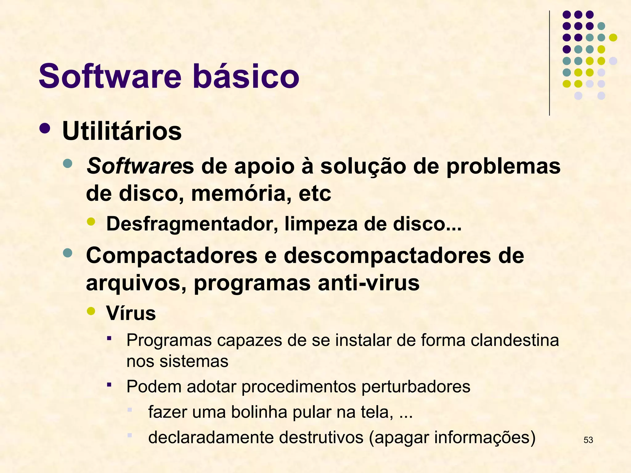 53 
Software básico 
 Utilitários 
 Softwares de apoio à solução de problemas 
de disco, memória, etc 
 Desfragmentador, limpeza de disco... 
 Compactadores e descompactadores de 
arquivos, programas anti-virus 
 Vírus 
 Programas capazes de se instalar de forma clandestina 
nos sistemas 
 Podem adotar procedimentos perturbadores 
 fazer uma bolinha pular na tela, ... 
 declaradamente destrutivos (apagar informações) 
