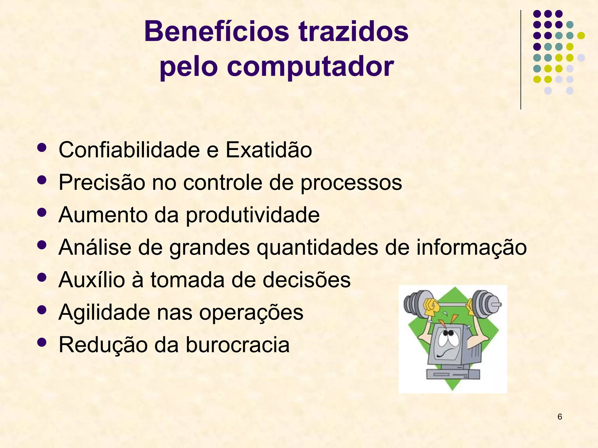 6 
Benefícios trazidos 
pelo computador 
 Confiabilidade e Exatidão 
 Precisão no controle de processos 
 Aumento da produtividade 
 Análise de grandes quantidades de informação 
 Auxílio à tomada de decisões 
 Agilidade nas operações 
 Redução da burocracia 
 