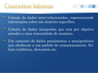 Coleção de dados inter-relacionados, representando
informações sobre um domínio específico.

Coleção de dados integrados que tem por objetivo
atender a uma comunidade de usuários.

Um conjunto de dados persistentes e manipuláveis
que obedecem a um padrão de armazenamento. Ex:
lista telefónica, dicionário etc.
 