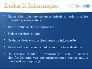 Dados são tudo que podemos inferir ou coletar sobre
uma situação específica

Texto, símbolos, fotos, figuras etc.

Podem ser úteis ou não

Os dados úteis é o que chamamos de informação

Esses dados são armazenados em uma base de dados

Os termos “Dado” e “Informação” tem o mesmo
significado, uma vez que armazenamos apenas aquilo
que é útil para aplicação
 