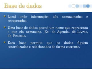 Local onde     informações   são   armazenadas   e
recuperadas.

Uma base de dados possui um nome que representa
o que ela armazena. Ex: db_Agenda, db_Livros,
db_Pessoas.

Essa base permite que os dados fiquem
centralizados e relacionados de forma coerente.
 