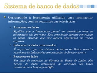 Corresponde à ferramenta utilizada para armazenar
informações, com as seguintes características:
   Armazenar os dados
  Significa que a ferramenta possui um repositório onde as
  informações são gravadas. Esse repositório permite centralizar
  os dados, evitando que eles fiquem espalhados em vários
  arquivos.
   Relacionar os dados armazenados:
   É importante que um sistema de Banco de Dados permita
   relacionar as informações armazenadas de forma coerente.
   Recuperar os dados:
   Por meio de consultas ao Sistema de Banco de Dados. Nos
   bancos de dados relacionais, as consultas são feitas
   utilizando-se a Linguagem SQL.
 