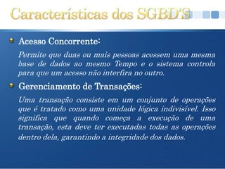 Acesso Concorrente:
Permite que duas ou mais pessoas acessem uma mesma
base de dados ao mesmo Tempo e o sistema controla
para que um acesso não interfira no outro.
Gerenciamento de Transações:
Uma transação consiste em um conjunto de operações
que é tratado como uma unidade lógica indivisível. Isso
significa que quando começa a execução de uma
transação, esta deve ter executadas todas as operações
dentro dela, garantindo a integridade dos dados.
 