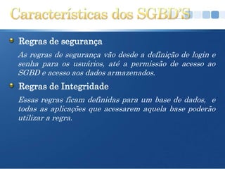 Regras de segurança
As regras de segurança vão desde a definição de login e
senha para os usuários, até a permissão de acesso ao
SGBD e acesso aos dados armazenados.
Regras de Integridade
Essas regras ficam definidas para um base de dados, e
todas as aplicações que acessarem aquela base poderão
utilizar a regra.
 