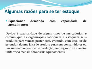Algumas razões para se ter estoque 
 Equacionar demanda com capacidade de 
atendimento: 
Devido à sazonalidade de alguns tipos de mercadorias, é 
comum que as organizações fabriquem e estoquem seus 
produtos para vendas posteriores, evitando, com isso, ter de 
gerenciar alguma falta de produto para seus consumidores ou 
um aumento repentino de produção, empregando de maneira 
uniforme a mão de obra e seus equipamentos. 
 