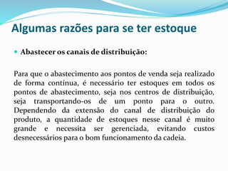 Algumas razões para se ter estoque 
 Abastecer os canais de distribuição: 
Para que o abastecimento aos pontos de venda seja realizado 
de forma contínua, é necessário ter estoques em todos os 
pontos de abastecimento, seja nos centros de distribuição, 
seja transportando-os de um ponto para o outro. 
Dependendo da extensão do canal de distribuição do 
produto, a quantidade de estoques nesse canal é muito 
grande e necessita ser gerenciada, evitando custos 
desnecessários para o bom funcionamento da cadeia. 
 
