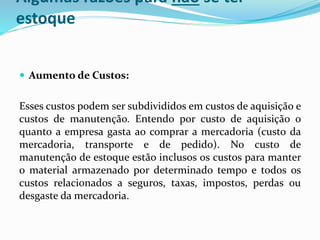 Algumas razões para não se ter 
estoque 
 Aumento de Custos: 
Esses custos podem ser subdivididos em custos de aquisição e 
custos de manutenção. Entendo por custo de aquisição o 
quanto a empresa gasta ao comprar a mercadoria (custo da 
mercadoria, transporte e de pedido). No custo de 
manutenção de estoque estão inclusos os custos para manter 
o material armazenado por determinado tempo e todos os 
custos relacionados a seguros, taxas, impostos, perdas ou 
desgaste da mercadoria. 
 