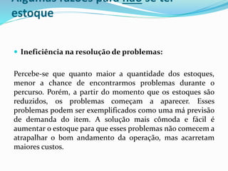 Algumas razões para não se ter 
estoque 
 Ineficiência na resolução de problemas: 
Percebe-se que quanto maior a quantidade dos estoques, 
menor a chance de encontrarmos problemas durante o 
percurso. Porém, a partir do momento que os estoques são 
reduzidos, os problemas começam a aparecer. Esses 
problemas podem ser exemplificados como uma má previsão 
de demanda do item. A solução mais cômoda e fácil é 
aumentar o estoque para que esses problemas não comecema 
atrapalhar o bom andamento da operação, mas acarretam 
maiores custos. 
 