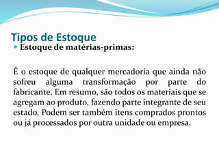 Tipos de Estoque 
 Estoque de matérias-primas: 
É o estoque de qualquer mercadoria que ainda não 
sofreu alguma transformação por parte do 
fabricante. Em resumo, são todos os materiais que se 
agregam ao produto, fazendo parte integrante de seu 
estado. Podem ser também itens comprados prontos 
ou já processados por outra unidade ou empresa. 
 
