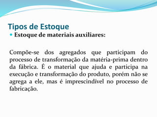 Tipos de Estoque 
 Estoque de materiais auxiliares: 
Compõe-se dos agregados que participam do 
processo de transformação da matéria-prima dentro 
da fábrica. É o material que ajuda e participa na 
execução e transformação do produto, porém não se 
agrega a ele, mas é imprescindível no processo de 
fabricação. 
 