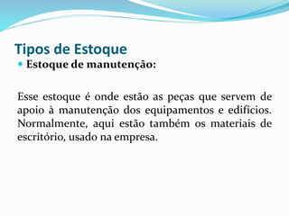 Tipos de Estoque 
 Estoque de manutenção: 
Esse estoque é onde estão as peças que servem de 
apoio à manutenção dos equipamentos e edifícios. 
Normalmente, aqui estão também os materiais de 
escritório, usado na empresa. 
 
